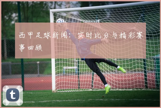 西甲足球新闻:实时比分与精彩赛事回顾