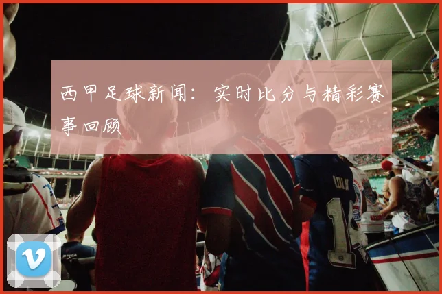 西甲足球新闻:实时比分与精彩赛事回顾