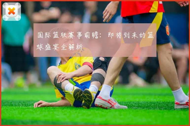 国际篮联赛事前瞻:即将到来的篮球盛宴全解析